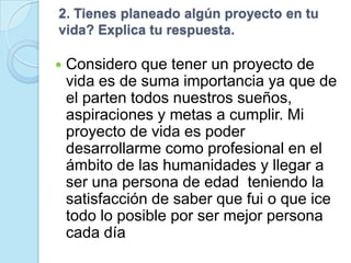 2. Tienes planeado algún proyecto en tu
vida? Explica tu respuesta.

   Considero que tener un proyecto de
    vida es de suma importancia ya que de
    el parten todos nuestros sueños,
    aspiraciones y metas a cumplir. Mi
    proyecto de vida es poder
    desarrollarme como profesional en el
    ámbito de las humanidades y llegar a
    ser una persona de edad teniendo la
    satisfacción de saber que fui o que ice
    todo lo posible por ser mejor persona
    cada día
 