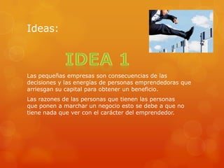Ideas:
Las pequeñas empresas son consecuencias de las
decisiones y las energías de personas emprendedoras que
arriesgan su capital para obtener un beneficio.
Las razones de las personas que tienen las personas
que ponen a marchar un negocio esto se debe a que no
tiene nada que ver con el carácter del emprendedor.
 