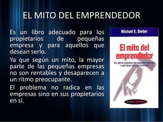 EL MITO DEL EMPRENDEDOR
Es un libro adecuado para los
propietarios de pequeñas
empresa y para aquellos que
desean serlo.
Ya que según un mito, la mayor
parte de las pequeñas empresas
no son rentables y desaparecen a
un ritmo preocupante.
El problema no radica en las
empresas sino en sus propietarios
en si.
 