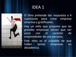 IDEA 1
• El libro pretende dar respuesta a 4
cuestiones para crear empresa
atractiva y gratificante.
• Hay un mito que propone que las
grandes empresas tienen que ver
poco con el carácter de
emprendedor de una persona.
• Este mito es el culpable de que
hallan tantas empresas en
decadencia.
 