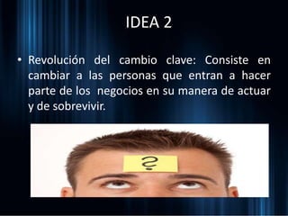 IDEA 2
• Revolución del cambio clave: Consiste en
cambiar a las personas que entran a hacer
parte de los negocios en su manera de actuar
y de sobrevivir.
 