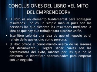 CONCLUSIONES DEL LIBRO «EL MITO
DEL EMPRENDEOR»
• El libro es un elemento fundamental para conseguir
resultados , no es un simple manual pues son las
personas las que alcanzan los resultados mediante la
idea de que hay que trabajar para alcanzar un fin.
• Este libro solo da una idea de que el negocio es el
reflejo de lo que es uno como persona.
• El libro ofrece el conocimiento acerca de las razones
del decaimiento , llegara saber cuales son las
herramientas del éxito, razones por las que no lo
obtienen e identificar oportunidades para empezar
con un negocio.
 