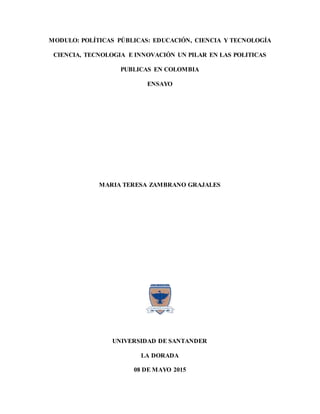 MODULO: POLÍTICAS PÚBLICAS: EDUCACIÓN, CIENCIA Y TECNOLOGÍA
CIENCIA, TECNOLOGIA E INNOVACIÓN UN PILAR EN LAS POLITICAS
PUBLICAS EN COLOMBIA
ENSAYO
MARIA TERESA ZAMBRANO GRAJALES
UNIVERSIDAD DE SANTANDER
LA DORADA
08 DE MAYO 2015
 
