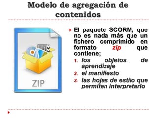 Modelo de agregación de
      contenidos
            El paquete SCORM, que
             no es nada más que un
             fichero comprimido en
             formato       zip      que
             contiene;
             1. los     objetos      de
                aprendizaje
             2. el manifiesto
             3. las hojas de estilo que
                permiten interpretarlo
 