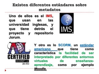 Existen diferentes estándares sobre
              metadatos
Uno de ellos es el IMS,
que    usan    en    las
universidad inglesas, y
que tiene detrás el
proyecto y repositorio
Jorum.

             Y otro es lo SCORM, un estándar
             americano      que     tiene    como
             característica la facilidad de ser
             interpretado por diferentes entornos
             virtuales       de         enseñanza-
             aprendizaje, como por ejemplo
             Moodle.
 