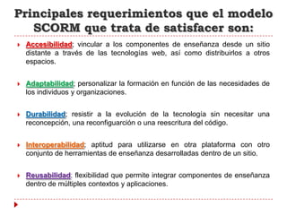 Principales requerimientos que el modelo
   SCORM que trata de satisfacer son:
   Accesibilidad; vincular a los componentes de enseñanza desde un sitio
    distante a través de las tecnologías web, así como distribuirlos a otros
    espacios.


   Adaptabilidad; personalizar la formación en función de las necesidades de
    los individuos y organizaciones.


   Durabilidad; resistir a la evolución de la tecnología sin necesitar una
    reconcepción, una reconfiguarción o una reescritura del código.


   Interoperabilidad; aptitud para utilizarse en otra plataforma con otro
    conjunto de herramientas de enseñanza desarrolladas dentro de un sitio.


   Reusabilidad; flexibilidad que permite integrar componentes de enseñanza
    dentro de múltiples contextos y aplicaciones.
 