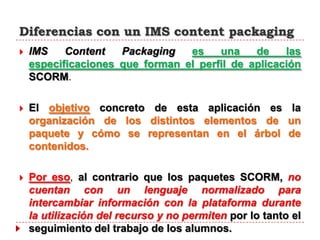 Diferencias con un IMS content packaging
   IMS    Content   Packaging   es    una    de    las
    especificaciones que forman el perfil de aplicación
    SCORM.

   El objetivo concreto de esta aplicación es la
    organización de los distintos elementos de un
    paquete y cómo se representan en el árbol de
    contenidos.

   Por eso, al contrario que los paquetes SCORM, no
    cuentan con un lenguaje normalizado para
    intercambiar información con la plataforma durante
    la utilización del recurso y no permiten por lo tanto el
    seguimiento del trabajo de los alumnos.
 