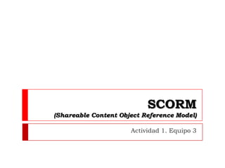 SCORM
(Shareable Content Object Reference Model)

                      Actividad 1. Equipo 3
 