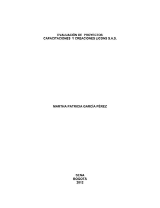 EVALUACIÓN DE PROYECTOS
CAPACITACIONES Y CREACIONES LICONS S.A.S.




     MARTHA PATRICIA GARCÍA PÉREZ




                 SENA
                BOGOTÁ
                 2012
 