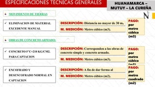 ESPECIFICACIÓNES TÉCNICAS GENERALES HUANAMARCA –
MUTUY – LA CUREÑA
DESCRIPCIÓN: Distancia no mayor de 30 m.
M. MEDICIÓN: Metro cúbico (m3).
 ELIMINACION DE MATERIAL
EXCEDENTE MANUAL
MOVIMIENTO DE TIERRAS
PAGO:
por
metro
cúbico
(m3)
OBRAS DE CONCRETO ARMADO:
DESCRIPCIÓN: Corresponden a las obras de
concreto simple y concreto armado.
M. MEDICIÓN: Metro cúbico (m3).
 CONCRETO F’C=210 KG/CM2.
PARA CAPTACION
PAGO:
por
metro
cúbico
(m3)
DESCRIPCIÓN: A fin de dar forma al
concreto.
M. MEDICIÓN: Metro cúbico (m2).
 ENCOFRADO Y
DESENCOFRADO NORMAL EN
CAPTACION
PAGO:
por
metro
cuadrado
(m2)
 