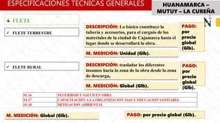 ESPECIFICACIÓNES TÉCNICAS GENERALES HUANAMARCA –
MUTUY – LA CUREÑA
PAGO:
por
precio
global
(Glb).
DESCRIPCIÓN: Lo básico constituye la
tubería y accesorios, para el carguío de los
materiales de la ciudad de Cajamarca hasta el
lugar donde se desarrollará la obra.
M. MEDICIÓN: Unidad (Glb).
 FLETE TERRESTRE
FLETE
 FLETE RURAL
DESCRIPCIÓN: trasladar los diferentes
insumos hacia la zona de la obra desde la zona
de descarga.
M. MEDICIÓN: Global (Glb).
PAGO:
por
precio
global
(Glb).
M. MEDICIÓN: Global (Glb). PAGO: por precio global (Glb).
 