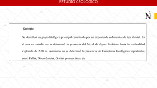 Geología
Se identificó un grupo litológico principal constituido por un deposito de sedimentos de tipo aluvial. En
el área en estudio no se determinó la presencia del Nivel de Aguas Freáticas hasta la profundidad
explorada de 2.00 m. Asimismo no se determinó la presencia de Estructuras Geológicas importantes,
como Fallas, Discordancias, Grietas pronunciadas, etc.
ESTUDIO GEOLÓGICO
 