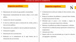  Mejoramiento del sistema de agua potable y alcantarillado.
 Mejoramiento medioambiental del entorno urbano y de la salud
pública.
 Aumento del valor de la propiedad.
 Se dan las condiciones para la construcción de veredas, pistas y
otros servicios públicos.
 Mejoramiento de la calidad de vida de la población beneficiaria.
 Generación de empleo.
 Dinamización de la economía local.
 Reducción en la contaminación de la napa freática por la
eliminación del uso de letrinas.
Impactos positivos Impactos negativos
 Contaminación de suelos por residuos de obra (cemento, arena,
bolsas, etc.).
 Riesgo de accidentes de pobladores y personal obrero durante
la etapa de ejecución de las obras.
 Dificultad para el acceso a las viviendas y lugares de
recreación, así como para el paso de los vehículos.
 Molestias a la población por ruidos de maquinaria y vehículos.
 Afectación de la calidad de paisaje (operaciones constructivas y
componentes).
 Alteración de la flora.
 Impacto sobre las vías pavimentadas por el paso de vehículos
con agregados o desmontes
ESTUDIO DE IMPACTO AMBIENTAL
 