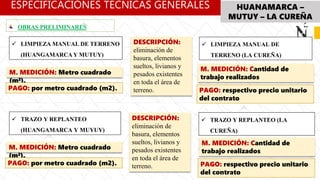 ESPECIFICACIÓNES TÉCNICAS GENERALES HUANAMARCA –
MUTUY – LA CUREÑA
 LIMPIEZA MANUAL DE TERRENO
(HUANGAMARCA Y MUTUY)
OBRAS PRELIMINARES
 LIMPIEZA MANUAL DE
TERRENO (LA CUREÑA)
 TRAZO Y REPLANTEO
(HUANGAMARCA Y MUYUY)
 TRAZO Y REPLANTEO (LA
CUREÑA)
DESCRIPCIÓN:
eliminación de
basura, elementos
sueltos, livianos y
pesados existentes
en toda el área de
terreno.
M. MEDICIÓN: Metro cuadrado
(m²).
PAGO: por metro cuadrado (m2).
M. MEDICIÓN: Cantidad de
trabajo realizados
PAGO: respectivo precio unitario
del contrato
DESCRIPCIÓN:
eliminación de
basura, elementos
sueltos, livianos y
pesados existentes
en toda el área de
terreno.
M. MEDICIÓN: Metro cuadrado
(m²).
PAGO: por metro cuadrado (m2).
M. MEDICIÓN: Cantidad de
trabajo realizados
PAGO: respectivo precio unitario
del contrato
 