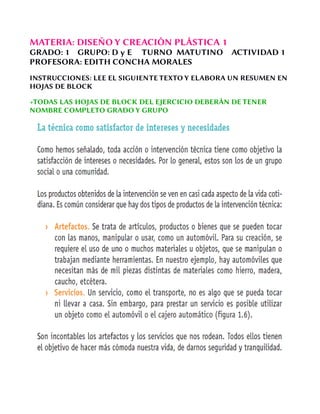 MATERIA: DISEÑO Y CREACIÓN PLÁSTICA 1
GRADO: 1 GRUPO: D y E TURNO MATUTINO ACTIVIDAD 1
PROFESORA: EDITH CONCHA MORALES
INSTRUCCIONES: LEE EL SIGUIENTE TEXTO Y ELABORA UN RESUMEN EN
HOJAS DE BLOCK
+TODAS LAS HOJAS DE BLOCK DEL EJERCICIO DEBERÁN DE TENER
NOMBRE COMPLETO GRADO Y GRUPO