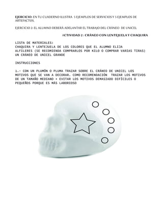 EJERCICIO: EN TU CUADERNO ILUSTRA 5 EJEMPLOS DE SERVICIOS Y 5 EJEMPLOS DE
ARTEFACTOS.
EJERCICIO 2: EL ALUMNO DEBERÁ ADELANTAR EL TRABAJO DEL CRÁNEO DE UNICEL
ACTIVIDAD 2 : CRÁNEO CON LENTEJUELA Y CHAQUIRA
LISTA DE MATERIALES:
CHAQUIRA Y LENTEJUELA DE LOS COLORES QUE EL ALUMNO ELIJA
ALFILERES (SE RECOMIENDA COMPRARLOS POR KILO O COMPRAR VARIAS TIRAS)
UN CRÁNEO DE UNICEL GRANDE
INSTRUCCIONES
1.- CON UN PLUMÓN O PLUMA TRAZAR SOBRE EL CRÁNEO DE UNICEL LOS
MOTIVOS QUE SE VAN A DECORAR. COMO RECOMENDACIÓN TRAZAR LOS MOTIVOS
DE UN TAMAÑO MEDIANO * EVITAR LOS MOTIVOS DEMASIADO DIFÍCILES O
PEQUEÑOS PORQUE ES MÁS LABORIOSO