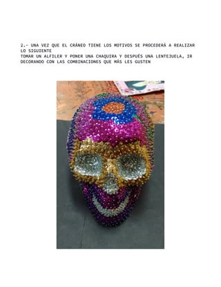 2.- UNA VEZ QUE EL CRÁNEO TIENE LOS MOTIVOS SE PROCEDERÁ A REALIZAR
LO SIGUIENTE
TOMAR UN ALFILER Y PONER UNA CHAQUIRA Y DESPUÉS UNA LENTEJUELA, IR
DECORANDO CON LAS COMBINACIONES QUE MÁS LES GUSTEN