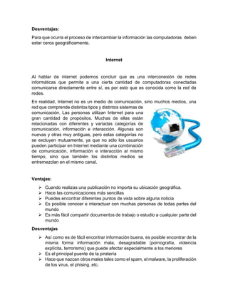 Desventajas:
Para que ocurra el proceso de intercambiar la información las computadoras deben
estar cerca geográficamente.
Internet
Al hablar de internet podemos concluir que es una interconexión de redes
informáticas que permite a una cierta cantidad de computadoras conectadas
comunicarse directamente entre sí, es por esto que es conocida como la red de
redes.
En realidad, Internet no es un medio de comunicación, sino muchos medios, una
red que comprende distintos tipos y distintos sistemas de
comunicación. Las personas utilizan Internet para una
gran cantidad de propósitos. Muchas de ellas están
relacionadas con diferentes y variadas categorías de
comunicación, información e interacción. Algunas son
nuevas y otras muy antiguas, pero estas categorías no
se excluyen mutuamente, ya que no sólo los usuarios
pueden participar en Internet mediante una combinación
de comunicación, información e interacción al mismo
tiempo, sino que también los distintos medios se
entremezclan en el mismo canal.
Ventajas:
 Cuando realizas una publicación no importa su ubicación geográfica.
 Hace las comunicaciones más sencillas
 Puedes encontrar diferentes puntos de vista sobre alguna noticia
 Es posible conocer e interactuar con muchas personas de todas partes del
mundo
 Es más fácil compartir documentos de trabajo o estudio a cualquier parte del
mundo
Desventajas
 Así como es de fácil encontrar información buena, es posible encontrar de la
misma forma información mala, desagradable (pornografía, violencia
explícita, terrorismo) que puede afectar especialmente a los menores
 Es el principal puente de la piratería
 Hace que nazcan otros males tales como el spam, el malware, la proliferación
de los virus, el phising, etc.
 