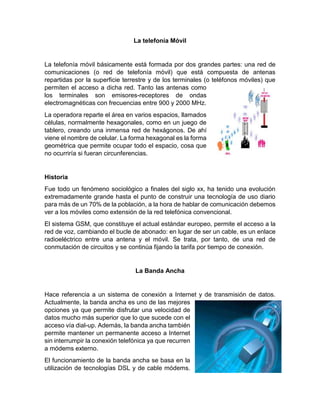La telefonía Móvil
La telefonía móvil básicamente está formada por dos grandes partes: una red de
comunicaciones (o red de telefonía móvil) que está compuesta de antenas
repartidas por la superficie terrestre y de los terminales (o teléfonos móviles) que
permiten el acceso a dicha red. Tanto las antenas como
los terminales son emisores-receptores de ondas
electromagnéticas con frecuencias entre 900 y 2000 MHz.
La operadora reparte el área en varios espacios, llamados
células, normalmente hexagonales, como en un juego de
tablero, creando una inmensa red de hexágonos. De ahí
viene el nombre de celular. La forma hexagonal es la forma
geométrica que permite ocupar todo el espacio, cosa que
no ocurriría si fueran circunferencias.
Historia
Fue todo un fenómeno sociológico a finales del siglo xx, ha tenido una evolución
extremadamente grande hasta el punto de construir una tecnología de uso diario
para más de un 70% de la población, a la hora de hablar de comunicación debemos
ver a los móviles como extensión de la red telefónica convencional.
El sistema GSM, que constituye el actual estándar europeo, permite el acceso a la
red de voz, cambiando el bucle de abonado: en lugar de ser un cable, es un enlace
radioeléctrico entre una antena y el móvil. Se trata, por tanto, de una red de
conmutación de circuitos y se continúa fijando la tarifa por tiempo de conexión.
La Banda Ancha
Hace referencia a un sistema de conexión a Internet y de transmisión de datos.
Actualmente, la banda ancha es uno de las mejores
opciones ya que permite disfrutar una velocidad de
datos mucho más superior que lo que sucede con el
acceso vía dial-up. Además, la banda ancha también
permite mantener un permanente acceso a Internet
sin interrumpir la conexión telefónica ya que recurren
a módems externo.
El funcionamiento de la banda ancha se basa en la
utilización de tecnologías DSL y de cable módems.
 