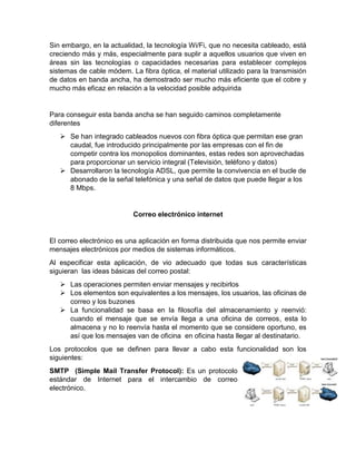 Sin embargo, en la actualidad, la tecnología Wi/Fi, que no necesita cableado, está
creciendo más y más, especialmente para suplir a aquellos usuarios que viven en
áreas sin las tecnologías o capacidades necesarias para establecer complejos
sistemas de cable módem. La fibra óptica, el material utilizado para la transmisión
de datos en banda ancha, ha demostrado ser mucho más eficiente que el cobre y
mucho más eficaz en relación a la velocidad posible adquirida
Para conseguir esta banda ancha se han seguido caminos completamente
diferentes
 Se han integrado cableados nuevos con fibra óptica que permitan ese gran
caudal, fue introducido principalmente por las empresas con el fin de
competir contra los monopolios dominantes, estas redes son aprovechadas
para proporcionar un servicio integral (Televisión, teléfono y datos)
 Desarrollaron la tecnología ADSL, que permite la convivencia en el bucle de
abonado de la señal telefónica y una señal de datos que puede llegar a los
8 Mbps.
Correo electrónico internet
El correo electrónico es una aplicación en forma distribuida que nos permite enviar
mensajes electrónicos por medios de sistemas informáticos.
Al especificar esta aplicación, de vio adecuado que todas sus características
siguieran las ideas básicas del correo postal:
 Las operaciones permiten enviar mensajes y recibirlos
 Los elementos son equivalentes a los mensajes, los usuarios, las oficinas de
correo y los buzones
 La funcionalidad se basa en la filosofía del almacenamiento y reenvió:
cuando el mensaje que se envía llega a una oficina de correos, esta lo
almacena y no lo reenvía hasta el momento que se considere oportuno, es
así que los mensajes van de oficina en oficina hasta llegar al destinatario.
Los protocolos que se definen para llevar a cabo esta funcionalidad son los
siguientes:
SMTP (Simple Mail Transfer Protocol): Es un protocolo
estándar de Internet para el intercambio de correo
electrónico.
 