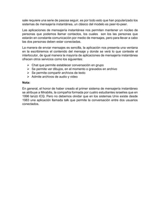sale requiere una serie de pasosa seguir, es por todo esto que han popularizado los
sistemas de mensajería instantánea, un clásico del modelo es peer-to-peer.
Las aplicaciones de mensajería instantánea nos permiten mantener un núcleo de
personas que podemos llamar contactos, los cuales son los las personas que
estarán en constante comunicación por medio de mensajes, pero para llevar a cabo
las dos personas deben estar conectadas.
La manera de enviar mensajes es sencilla, la aplicación nos presenta una ventana
en la escribiremos el contenido del mensaje y donde se verá lo que conteste el
interlocutor, de igual manera la mayoría de aplicaciones de mensajería instantánea
ofrecen otros servicios como los siguientes:
 Chat que permite establecer conversación en grupo
 Se permite ver dibujos, en el momento o gravados en archivo
 Se permite compartir archivos de texto
 Admite archivos de audio y video
Nota:
En general, el honor de haber creado el primer sistema de mensajería instantáneo
se atribuye a Mirabilis, la compañía formada por cuatro estudiantes israelíes que en
1996 lanzó ICQ. Pero no debemos olvidar que en los sistemas Unix existe desde
1983 una aplicación llamada talk que permite la conversación entre dos usuarios
conectados.
 