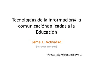 Tecnologías de la informacióny la
   comunicaciónaplicadas a la
           Educación
         Tema 1: Actividad
           (Resumenesquema)


                   Por Fernando ARMILLAS CIDONCHA
 