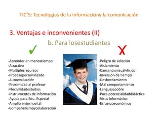 TIC’S: Tecnologías de la informacióny la comunicación


3. Ventajas e inconvenientes (II)
              b. Para losestudiantes

-Aprender en menostiempo                 -Peligro de adicción
-Atractivo                               -Aislamiento
-Múltiplesrecursos                       -Cansanciovisualyfísico
-Procesopersonalizado                    -Inversión de tiempo
-Autoevaluación                          -Desbordamiento
-Proximidad al profesor                  -Mal comportamiento
-Flexivilidadestudios                    -Lenguajepobre
-Instrumentos de información             -Poca potencialidaddidáctica
-Ayuda para Edu. Especial                -Virus informático
-Amplio entornovital                     -Esfuerzoeconómico
-Compañerismoycolaboración
 