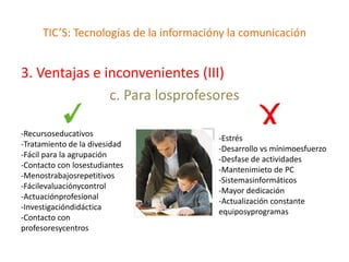 TIC’S: Tecnologías de la informacióny la comunicación


3. Ventajas e inconvenientes (III)
               c. Para losprofesores

-Recursoseducativos
                                         -Estrés
-Tratamiento de la divesidad
                                         -Desarrollo vs mínimoesfuerzo
-Fácil para la agrupación
                                         -Desfase de actividades
-Contacto con losestudiantes
                                         -Mantenimieto de PC
-Menostrabajosrepetitivos
                                         -Sistemasinformáticos
-Fácilevaluaciónycontrol
                                         -Mayor dedicación
-Actuaciónprofesional
                                         -Actualización constante
-Investigacióndidáctica
                                         equiposyprogramas
-Contacto con
profesoresycentros
 