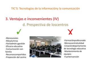 TIC’S: Tecnologías de la informacióny la comunicación


3. Ventajas e inconvenientes (IV)
           d. Prespectiva de loscentros


-Menoscostes
-Másalumnos                                   -Formaciónprofesorado
-Fáciladmón.ygestión                          -Menoscontrolcalidad
-Eficacia educativa                           -Creacióndepartamento
-Comunicación con                             de tecnología educativa
familia                                       -Mantenimiento de
-Recursoscompartidos                          equipos
-Proyección del centro                        -Fuerteinversión
 