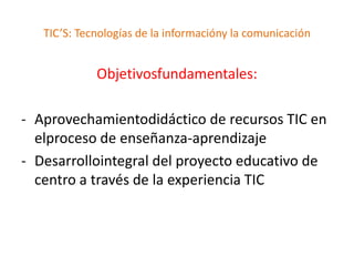 TIC’S: Tecnologías de la informacióny la comunicación


             Objetivosfundamentales:

- Aprovechamientodidáctico de recursos TIC en
  elproceso de enseñanza-aprendizaje
- Desarrollointegral del proyecto educativo de
  centro a través de la experiencia TIC
 