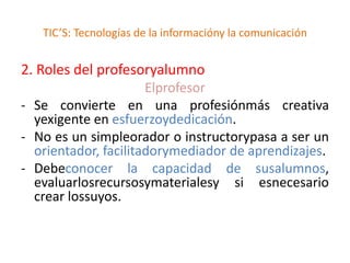 TIC’S: Tecnologías de la informacióny la comunicación


2. Roles del profesoryalumno
                      Elprofesor
- Se convierte en una profesiónmás creativa
  yexigente en esfuerzoydedicación.
- No es un simpleorador o instructorypasa a ser un
  orientador, facilitadorymediador de aprendizajes.
- Debeconocer la capacidad de susalumnos,
  evaluarlosrecursosymaterialesy si esnecesario
  crear lossuyos.
 