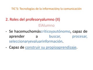 TIC’S: Tecnologías de la informacióny la comunicación


2. Roles del profesoryalumno (II)
                     ElAlumno
- Se hacemuchomáscríticoyautónomo, capaz de
  aprender         a       buscar,    procesar,
  seleccionaryevaluarinformación.
- Capaz de construir su propioaprendizaje.
 