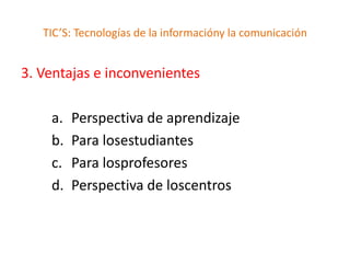 TIC’S: Tecnologías de la informacióny la comunicación


3. Ventajas e inconvenientes

    a.   Perspectiva de aprendizaje
    b.   Para losestudiantes
    c.   Para losprofesores
    d.   Perspectiva de loscentros
 