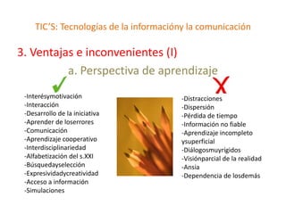 TIC’S: Tecnologías de la informacióny la comunicación

3. Ventajas e inconvenientes (I)
          a. Perspectiva de aprendizaje
 -Interésymotivación                    -Distracciones
 -Interacción                           -Dispersión
 -Desarrollo de la iniciativa           -Pérdida de tiempo
 -Aprender de loserrores                -Información no fiable
 -Comunicación                          -Aprendizaje incompleto
 -Aprendizaje cooperativo               ysuperficial
 -Interdisciplinariedad                 -Diálogosmuyrígidos
 -Alfabetización del s.XXI              -Visiónparcial de la realidad
 -Búsquedayselección                    -Ansia
 -Expresividadycreatividad              -Dependencia de losdemás
 -Acceso a información
 -Simulaciones
 