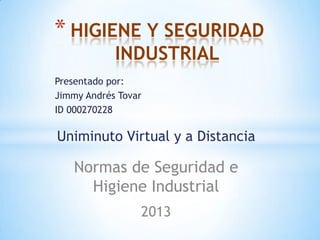 * HIGIENE Y SEGURIDAD
            INDUSTRIAL
Presentado por:
Jimmy Andrés Tovar
ID 000270228

Uniminuto Virtual y a Distancia

   Normas de Seguridad e
     Higiene Industrial
                 2013
 
