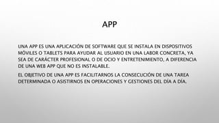 APP
UNA APP ES UNA APLICACIÓN DE SOFTWARE QUE SE INSTALA EN DISPOSITIVOS
MÓVILES O TABLETS PARA AYUDAR AL USUARIO EN UNA LABOR CONCRETA, YA
SEA DE CARÁCTER PROFESIONAL O DE OCIO Y ENTRETENIMIENTO, A DIFERENCIA
DE UNA WEB APP QUE NO ES INSTALABLE.
EL OBJETIVO DE UNA APP ES FACILITARNOS LA CONSECUCIÓN DE UNA TAREA
DETERMINADA O ASISTIRNOS EN OPERACIONES Y GESTIONES DEL DÍA A DÍA.
 