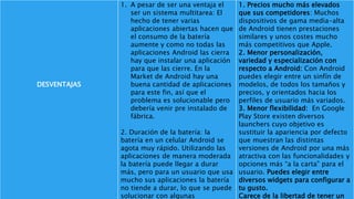 DESVENTAJAS
1. A pesar de ser una ventaja el
ser un sistema multitarea: El
hecho de tener varias
aplicaciones abiertas hacen que
el consumo de la batería
aumente y como no todas las
aplicaciones Android las cierra
hay que instalar una aplicación
para que las cierre. En la
Market de Android hay una
buena cantidad de aplicaciones
para este fin, así que el
problema es solucionable pero
debería venir pre instalado de
fábrica.
2. Duración de la batería: la
batería en un celular Android se
agota muy rápido. Utilizando las
aplicaciones de manera moderada
la batería puede llegar a durar
más, pero para un usuario que usa
mucho sus aplicaciones la batería
no tiende a durar, lo que se puede
solucionar con algunas
1. Precios mucho más elevados
que sus competidores: Muchos
dispositivos de gama media-alta
de Android tienen prestaciones
similares y unos costes mucho
más competitivos que Apple.
2. Menor personalización,
variedad y especialización con
respecto a Android: Con Android
puedes elegir entre un sinfín de
modelos, de todos los tamaños y
precios, y orientados hacia los
perfiles de usuario más variados.
3. Menor flexibilidad: En Google
Play Store existen diversos
launchers cuyo objetivo es
sustituir la apariencia por defecto
que muestran las distintas
versiones de Android por una más
atractiva con las funcionalidades y
opciones más “a la carta” para el
usuario. Puedes elegir entre
diversos widgets para configurar a
tu gusto.
Carece de la libertad de tener un
 