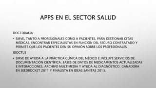 APPS EN EL SECTOR SALUD
DOCTORALIA
• SIRVE, TANTO A PROFESIONALES COMO A PACIENTES, PARA GESTIONAR CITAS
MÉDICAS, ENCONTRAR ESPECIALISTAS EN FUNCIÓN DEL SEGURO CONTRATADO Y
PERMITE QUE LOS PACIENTES DEN SU OPINIÓN SOBRE LOS PROFESIONALES
IDOCTUS
• SIRVE DE AYUDA A LA PRÁCTICA CLÍNICA DEL MÉDICO E INCLUYE SERVICIOS DE
DOCUMENTACIÓN CIENTÍFICA, BASES DE DATOS DE MEDICAMENTOS ACTUALIZADAS
E INTERACCIONES, ARCHIVO MULTIMEDIA Y AYUDA AL DIAGNÓSTICO. GANADORA
EN SEEDROCKET 2011 Y FINALISTA EN IDEAS SANITAS 2013.
 
