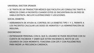UNIVERSAL DOCTOR SPEAKER
• SE TRATA DE UN TRADUCTOR MÉDICO QUE FACILITA LAS CONSULTAS TANTO A
MÉDICOS COMO A PACIENTES CUANDO ESTOS SE ENCUENTRAN EN UN PAÍS DE
HABLA DISTINTA. INCLUYE ILUSTRACIONES Y LOCUCIONES.
SOCIAL DIABETES
• HERRAMIENTA DE AYUDA AL CONTROL DE LA DIABETES TIPO 1 Y 2, PERMITE A
LOS PACIENTES CALCULAR LAS DOSIS DE HIDRATOS Y LA ADMINISTRACIÓN DE
INSULINA.
ENDOMONDO
• ENTRENADOR PERSONAL CON EL QUE EL USUARIO SE PUEDE REGISTRAR CON SU
CUENTA DE FACEBOOK Y SABER QUÉ ESTÁN HACIENDO EL RESTO DE LOS
USUARIOS EN CADA MOMENTO. FUNCIONA CON GPS Y CON PULSÓMETROS
PARA MEDIR LA FRECUENCIA CARDIACA.
 