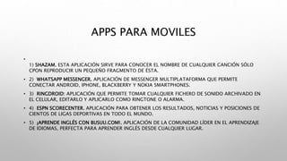 APPS PARA MOVILES
•
1) SHAZAM. ESTA APLICACIÓN SIRVE PARA CONOCER EL NOMBRE DE CUALQUIER CANCIÓN SÓLO
CPON REPRODUCIR UN PEQUEÑO FRAGMENTO DE ÉSTA.
• 2) WHATSAPP MESSENGER. APLICACIÓN DE MESSENGER MULTIPLATAFORMA QUE PERMITE
CONECTAR ANDROID, IPHONE, BLACKBERRY Y NOKIA SMARTPHONES.
• 3) RINGDROID: APLICACIÓN QUE PERMITE TOMAR CUALQUIER FICHERO DE SONIDO ARCHIVADO EN
EL CELULAR, EDITARLO Y APLICARLO COMO RINGTONE O ALARMA.
• 4) ESPN SCORECENTER. APLICACIÓN PARA OBTENER LOS RESULTADOS, NOTICIAS Y POSICIONES DE
CIENTOS DE LIGAS DEPORTIVAS EN TODO EL MUNDO.
• 5) ¡APRENDE INGLÉS CON BUSUU.COM!. APLICACIÓN DE LA COMUNIDAD LÍDER EN EL APRENDIZAJE
DE IDIOMAS, PERFECTA PARA APRENDER INGLÉS DESDE CUALQUIER LUGAR.
 