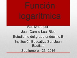 Función
logarítmica
Realizado por:
Juan Camilo Leal Rios
Estudiante del grado undécimo B
Institución Educativa San Juan
Bautista
Septiembre - 23 -2016
 