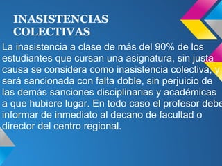 INASISTENCIAS
COLECTIVAS
La inasistencia a clase de más del 90% de los
estudiantes que cursan una asignatura, sin justa
causa se considera como inasistencia colectiva, y
será sancionada con falta doble, sin perjuicio de
las demás sanciones disciplinarias y académicas
a que hubiere lugar. En todo caso el profesor debe
informar de inmediato al decano de facultad o
director del centro regional.
 