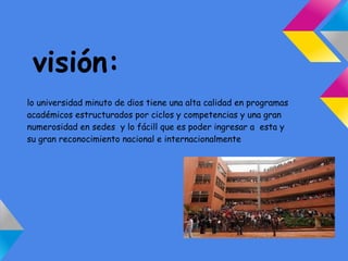 visión:
lo universidad minuto de dios tiene una alta calidad en programas
académicos estructurados por ciclos y competencias y una gran
numerosidad en sedes y lo fácill que es poder ingresar a esta y
su gran reconocimiento nacional e internacionalmente
 