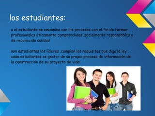 los estudiantes:
a el estudiante se encamina con los procesos con el fin de formar
profesionales éticamente comprendidos ,socialmente responsables y
de reconocida calidad
son estudiantes los líderes ,cumplan los requisitos que diga la ley .
cada estudiantes es gestor de su propio proceso de información de
la construcción de su proyecto de vida
 