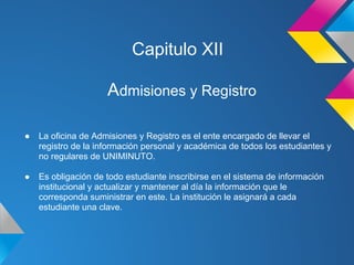 Capitulo XII
Admisiones y Registro
● La oficina de Admisiones y Registro es el ente encargado de llevar el
registro de la información personal y académica de todos los estudiantes y
no regulares de UNIMINUTO.
● Es obligación de todo estudiante inscribirse en el sistema de información
institucional y actualizar y mantener al día la información que le
corresponda suministrar en este. La institución le asignará a cada
estudiante una clave.
 