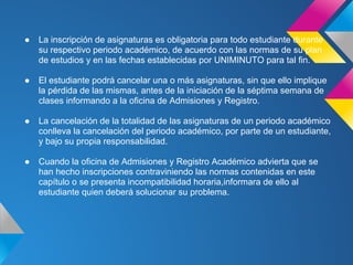 ● La inscripción de asignaturas es obligatoria para todo estudiante durante
su respectivo periodo académico, de acuerdo con las normas de su plan
de estudios y en las fechas establecidas por UNIMINUTO para tal fin.
● El estudiante podrá cancelar una o más asignaturas, sin que ello implique
la pérdida de las mismas, antes de la iniciación de la séptima semana de
clases informando a la oficina de Admisiones y Registro.
● La cancelación de la totalidad de las asignaturas de un periodo académico
conlleva la cancelación del periodo académico, por parte de un estudiante,
y bajo su propia responsabilidad.
● Cuando la oficina de Admisiones y Registro Académico advierta que se
han hecho inscripciones contraviniendo las normas contenidas en este
capítulo o se presenta incompatibilidad horaria,informara de ello al
estudiante quien deberá solucionar su problema.
 