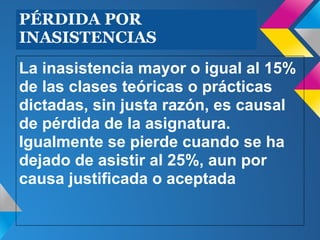 PÉRDIDA POR
INASISTENCIAS
La inasistencia mayor o igual al 15%
de las clases teóricas o prácticas
dictadas, sin justa razón, es causal
de pérdida de la asignatura.
Igualmente se pierde cuando se ha
dejado de asistir al 25%, aun por
causa justificada o aceptada
 