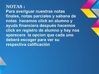 NOTAS :
Para averiguar nuestras notas
finales, notas parciales y sabana de
notas hacemos click en alumno y
ayuda financiera después hacemos
click en registro de alumno y hay nos
aparecera la opcion que cada uno
deberá escoger para ver su
respectiva calificación
 