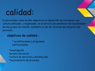 calidad:
la universidad tiene un alto impacto en el desarrollo de fortalecer una
cultura enfocada y organizada en el servicio de satisfacer las necesidades
de sus grupos de interés mediante el uso de recursos que mejoren sus
procesos .
objetivos de calidad :
* acreditaciones y programas
institucionales
*investigación
*proyección social
*cultura de servicios y satisfacción
*mejoramiento de procesos
 