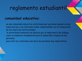 reglamento estudiantil
comunidad educativa:
es una comunidad educativa conformada por personas iguales en sus
experiencias y sus funciones todas comprendidas con la consecución
de los objetivos institucionales
la universidad uniminuto se destaca por la importancia del diálogo
como un elemento fundamental para el desarrollo integral de las
personas .
para esto los conforman una serie de personas muy importantes
 
